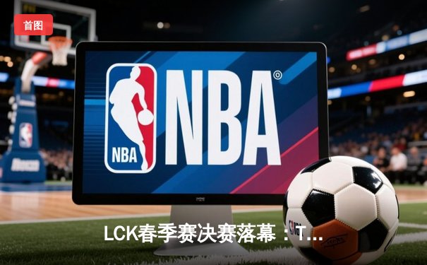 LCK春季赛决赛落幕：T1战队3:1力克GEN.G，Faker斩获FMVP