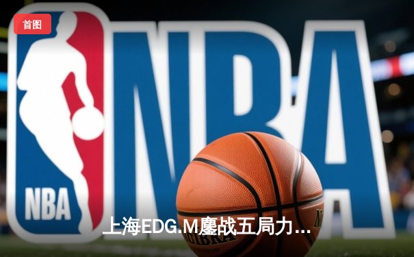 上海EDG.M鏖战五局力克长沙滔搏，竞然状态火热成关键先生