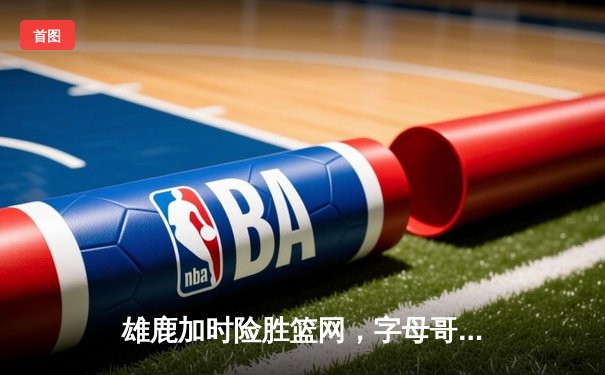 雄鹿加时险胜篮网，字母哥44分14篮板制霸内线，杜兰特空砍32分