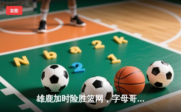 雄鹿加时险胜篮网，字母哥44分主宰关键战役