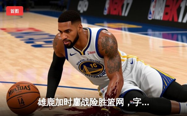 雄鹿加时鏖战险胜篮网，字母哥44分主宰关键时刻