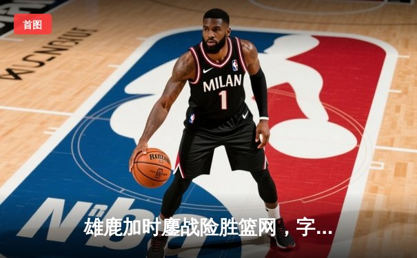 雄鹿加时鏖战险胜篮网，字母哥44分主宰关键时刻