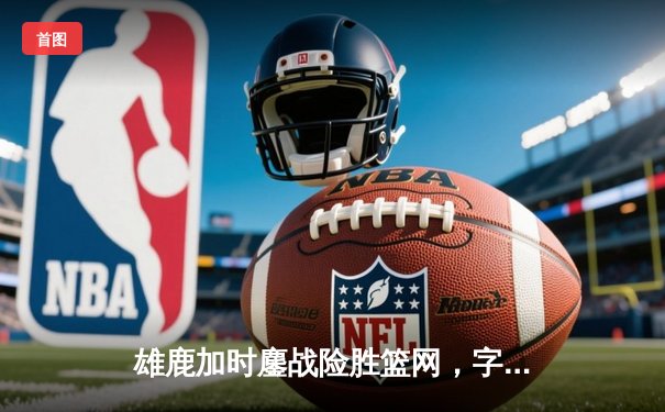 雄鹿加时鏖战险胜篮网，字母哥44分主宰关键时刻