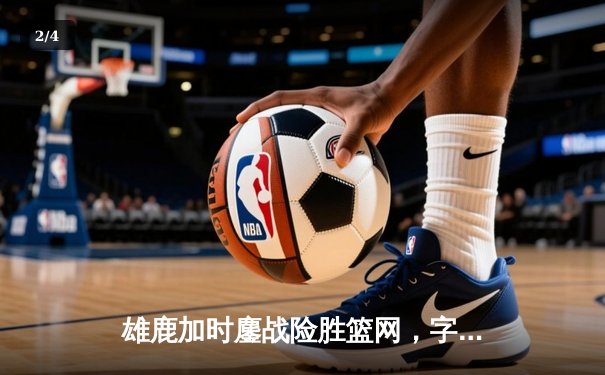 雄鹿加时鏖战险胜篮网，字母哥44分主宰关键时刻 - 2